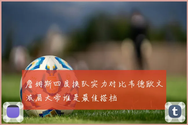 詹姆斯四度换队实力对比韦德欧文浓眉大帝谁是最佳搭档