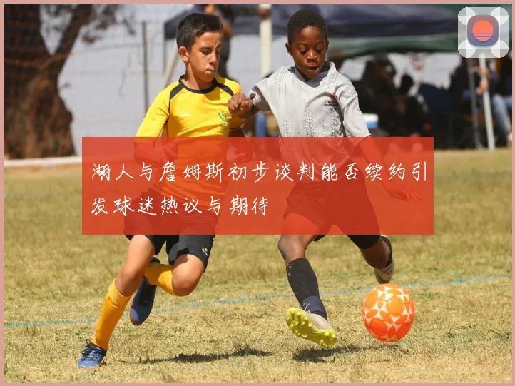 湖人与詹姆斯初步谈判能否续约引发球迷热议与期待