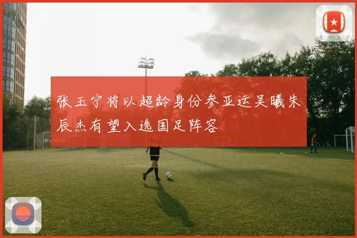 张玉宁将以超龄身份参亚运吴曦朱辰杰有望入选国足阵容