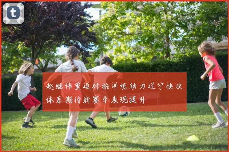 赵继伟重返对抗训练助力辽宁快攻体系期待新赛季表现提升