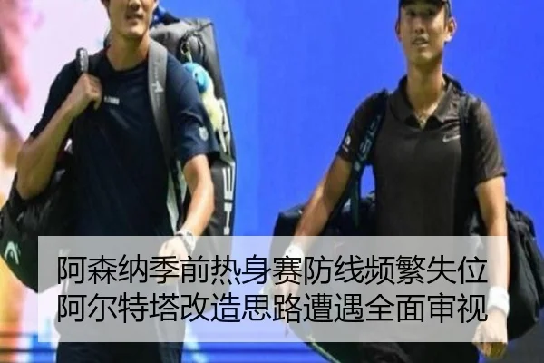 阿森纳季前热身赛防线频繁失位 阿尔特塔改造思路遭遇全面审视